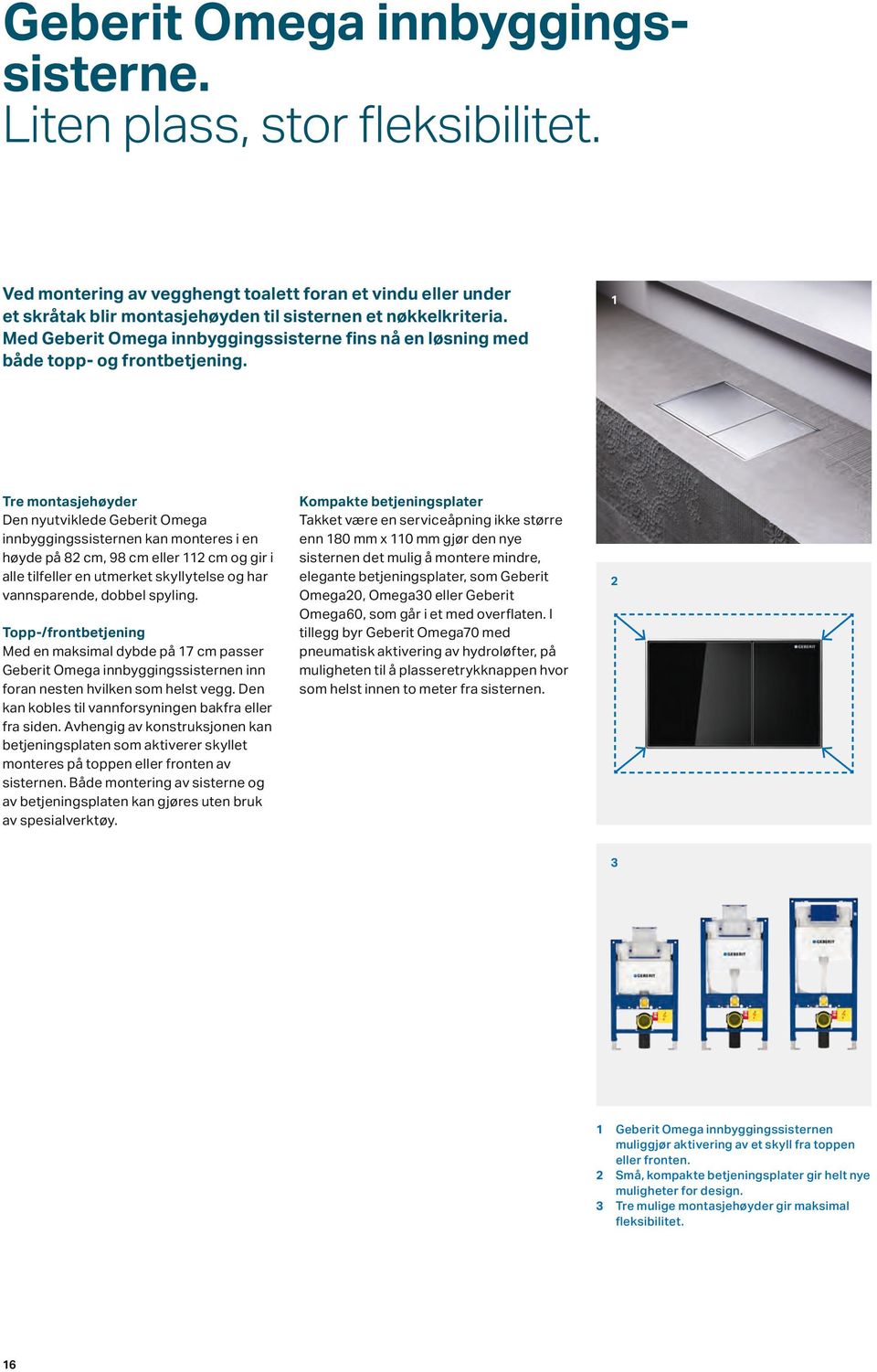 Tre montasjehøyder Den nyutviklede Geberit Omega innbyggingssisternen kan monteres i en høyde på 82 cm, 98 cm eller 112 cm og gir i alle tilfeller en utmerket skyllytelse og har vannsparende, dobbel