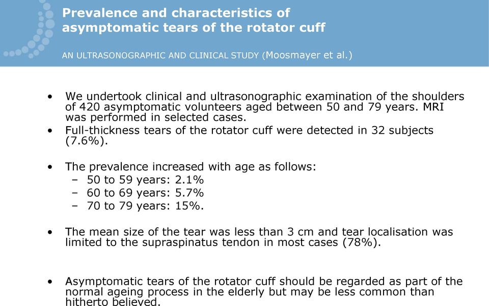 Full-thickness tears of the rotator cuff were detected in 32 subjects (7.6%). The prevalence increased with age as follows: 50 to 59 years: 2.1% 60 to 69 years: 5.7% 70 to 79 years: 15%.