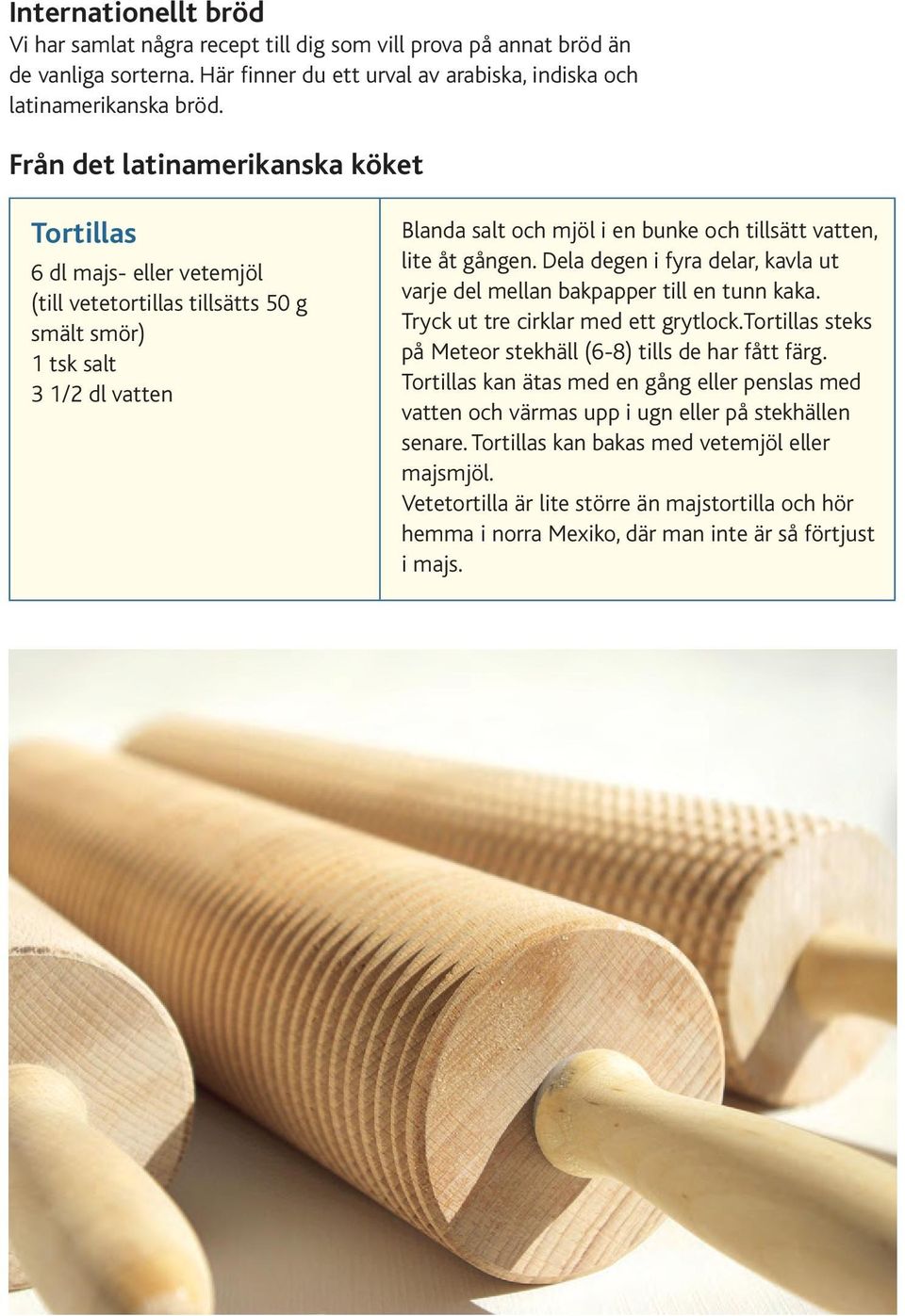 åt gången. Dela degen i fyra delar, kavla ut varje del mellan bakpapper till en tunn kaka. Tryck ut tre cirklar med ett grytlock.tortillas steks på Meteor stekhäll (6-8) tills de har fått färg.