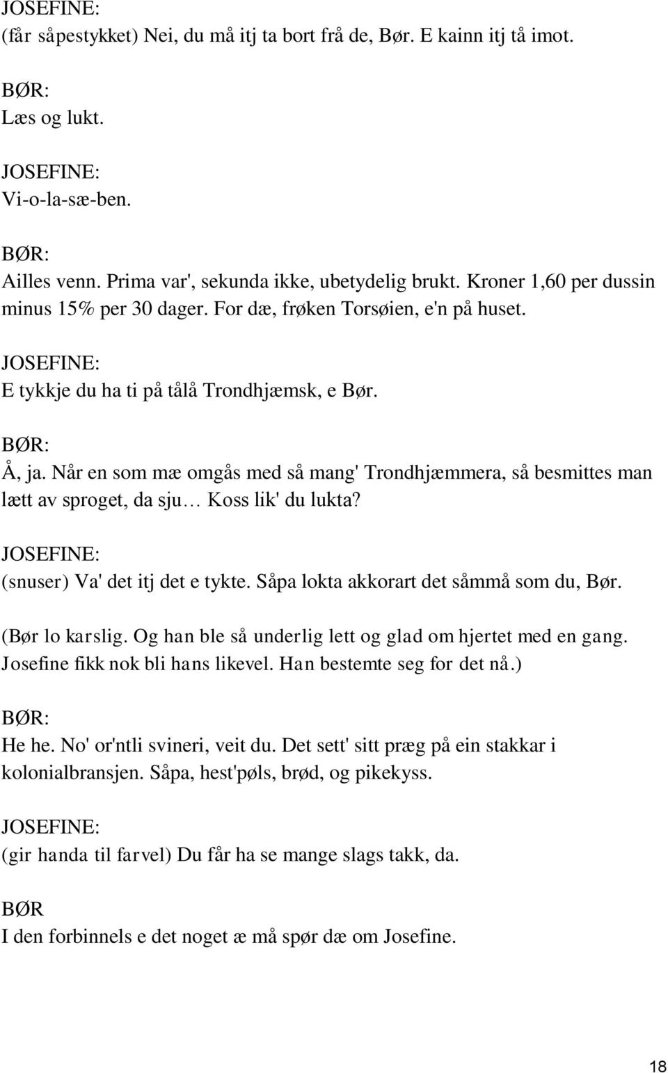 Når en som mæ omgås med så mang' Trondhjæmmera, så besmittes man lætt av sproget, da sju Koss lik' du lukta? JOSEFINE: (snuser) Va' det itj det e tykte. Såpa lokta akkorart det såmmå som du, Bør.