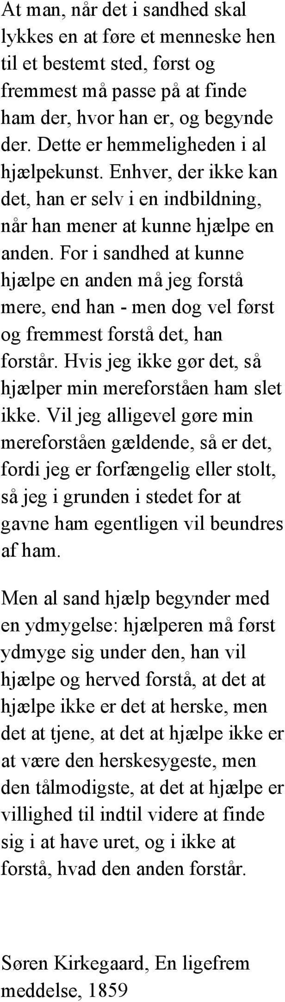 For i sandhed at kunne hjælpe en anden må jeg forstå mere, end han - men dog vel først og fremmest forstå det, han forstår. Hvis jeg ikke gør det, så hjælper min mereforståen ham slet ikke.