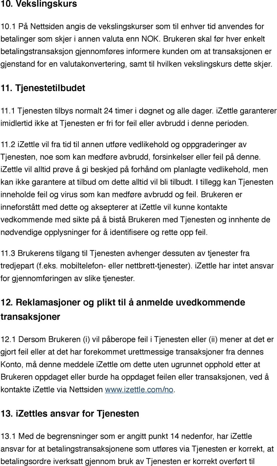 Tjenestetilbudet 11.1 Tjenesten tilbys normalt 24 timer i døgnet og alle dager. izettle garanterer imidlertid ikke at Tjenesten er fri for feil eller avbrudd i denne perioden. 11.2 izettle vil fra tid til annen utføre vedlikehold og oppgraderinger av Tjenesten, noe som kan medføre avbrudd, forsinkelser eller feil på denne.