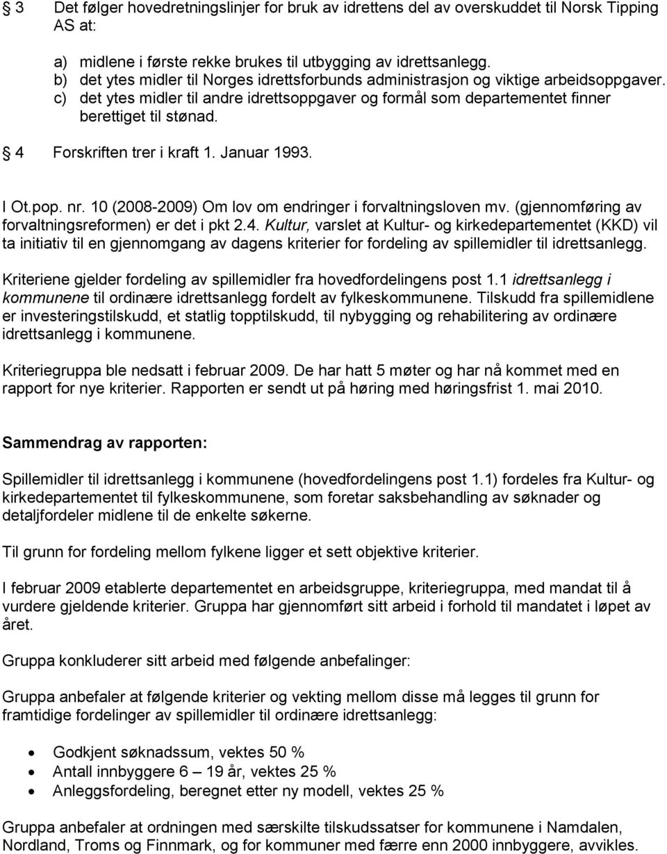 4 Forskriften trer i kraft 1. Januar 1993. I Ot.pop. nr. 10 (2008-2009) Om lov om endringer i forvaltningsloven mv. (gjennomføring av forvaltningsreformen) er det i pkt 2.4. Kultur, varslet at Kultur- og kirkedepartementet (KKD) vil ta initiativ til en gjennomgang av dagens kriterier for fordeling av spillemidler til idrettsanlegg.