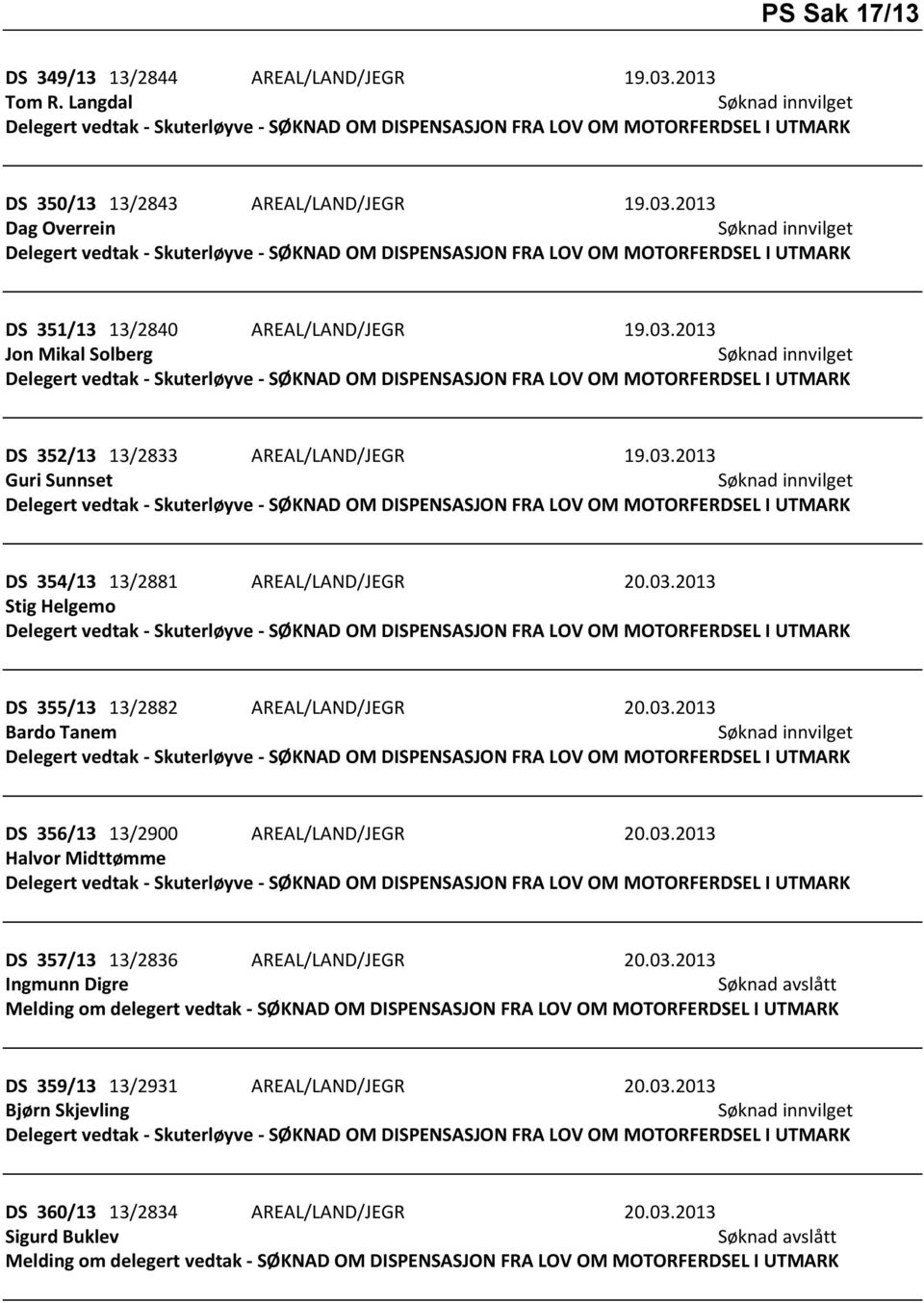 03.2013 Guri Sunnset Delegert vedtak - Skuterløyve - SØKNAD OM DISPENSASJON FRA LOV OM MOTORFERDSEL I UTMARK DS 354/13 13/2881 AREAL/LAND/JEGR 20.03.2013 Stig Helgemo Delegert vedtak - Skuterløyve - SØKNAD OM DISPENSASJON FRA LOV OM MOTORFERDSEL I UTMARK DS 355/13 13/2882 AREAL/LAND/JEGR 20.