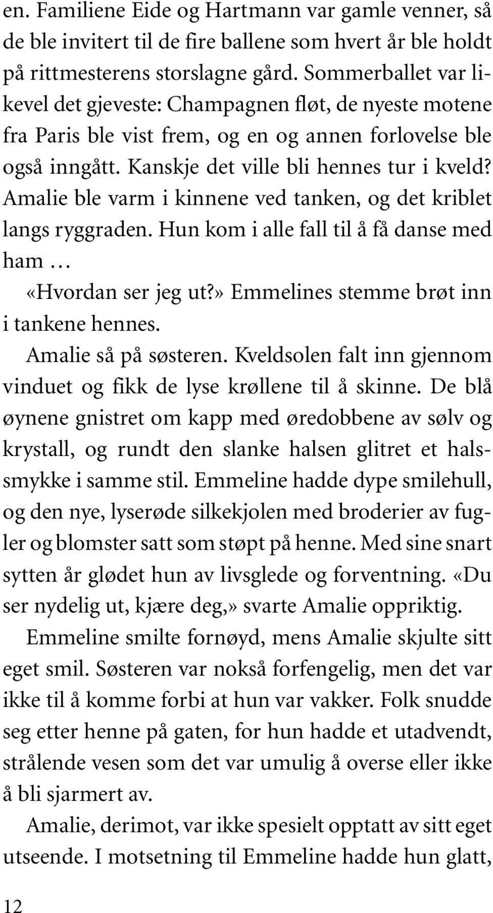 Amalie ble varm i kinnene ved tanken, og det kriblet langs ryggraden. Hun kom i alle fall til å få danse med ham «Hvordan ser jeg ut?» Emmelines stemme brøt inn i tankene hennes.