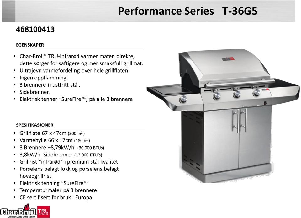 Elektrisk tenner SureFire, på alle 3 brennere SPESIFIKASJONER Grillflate 67 x 47cm (500 in 2 ) Varmehylle 66 x 17cm (180in 2 ) 3 Brennere 8,79kW/h (30,000 BTUs)