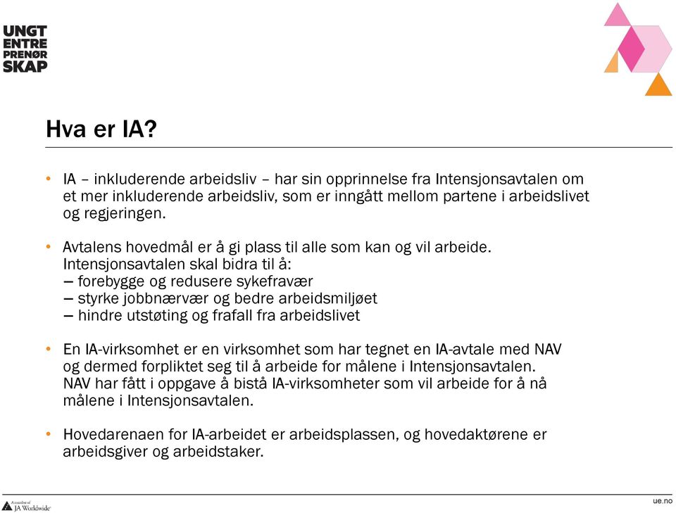 Intensjonsavtalen skal bidra til å: forebygge og redusere sykefravær styrke jobbnærvær og bedre arbeidsmiljøet hindre utstøting og frafall fra arbeidslivet En IA-virksomhet er en