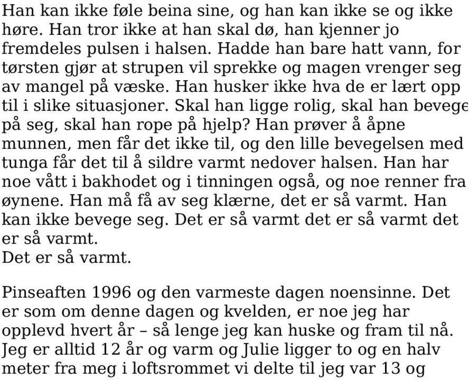 Skal han ligge rolig, skal han bevege på seg, skal han rope på hjelp? Han prøver å åpne munnen, men får det ikke til, og den lille bevegelsen med tunga får det til å sildre varmt nedover halsen.