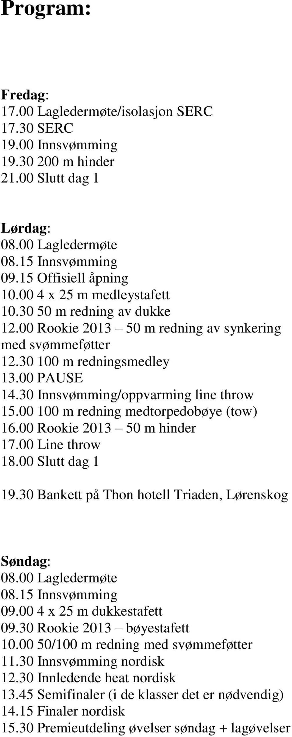 00 100 m redning medtorpedobøye (tow) 16.00 Rookie 2013 50 m hinder 17.00 Line throw 18.00 Slutt dag 1 19.30 Bankett på Thon hotell Triaden, Lørenskog Søndag: 08.00 Lagledermøte 08.15 Innsvømming 09.