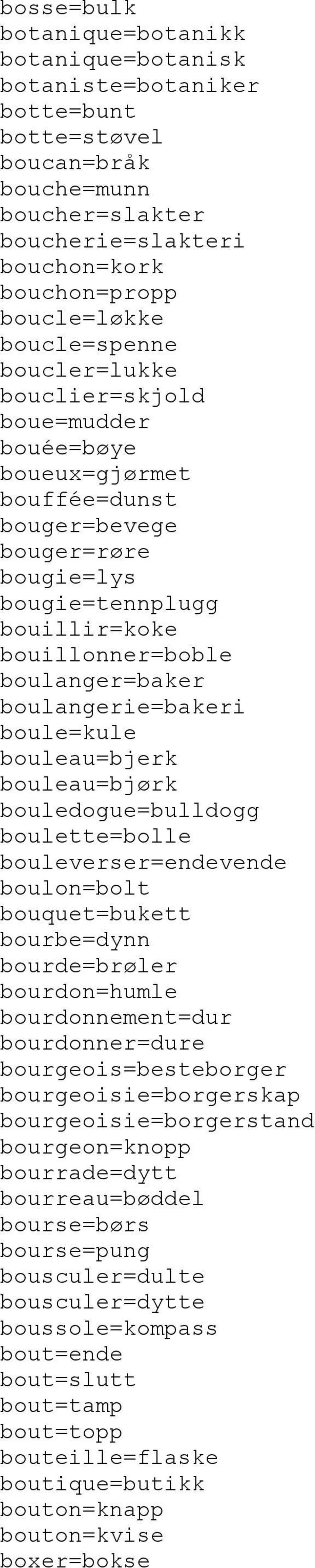 boulangerie=bakeri boule=kule bouleau=bjerk bouleau=bjørk bouledogue=bulldogg boulette=bolle bouleverser=endevende boulon=bolt bouquet=bukett bourbe=dynn bourde=brøler bourdon=humle bourdonnement=dur