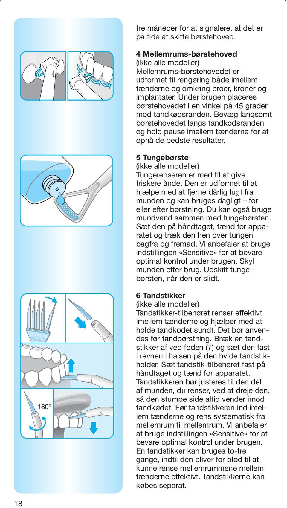 Under brugen placeres børstehovedet i en vinkel på 45 grader mod tandkødsranden. Bevæg langsomt børstehovedet langs tandkødsranden og hold pause imellem tænderne for at opnå de bedste resultater.