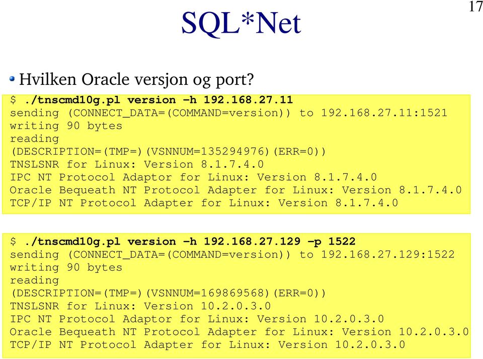 pl version -h 192.168.27.129 -p 1522 sending (CONNECT_DATA=(COMMAND=version)) to 192.168.27.129:1522 writing 90 bytes reading (DESCRIPTION=(TMP=)(VSNNUM=169869568)(ERR=0)) TNSLSNR for Linux: Version 10.