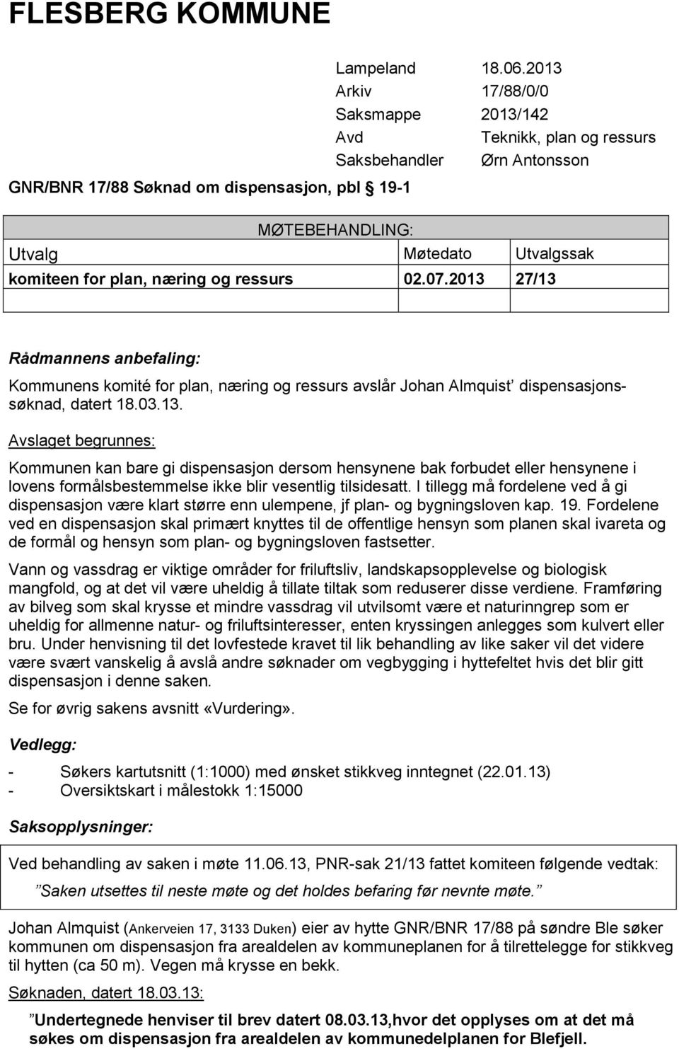 2013 27/13 Rådmannens anbefaling: Kommunens komité for plan, næring og ressurs avslår Johan Almquist dispensasjonssøknad, datert 18.03.13. Avslaget begrunnes: Kommunen kan bare gi dispensasjon dersom hensynene bak forbudet eller hensynene i lovens formålsbestemmelse ikke blir vesentlig tilsidesatt.