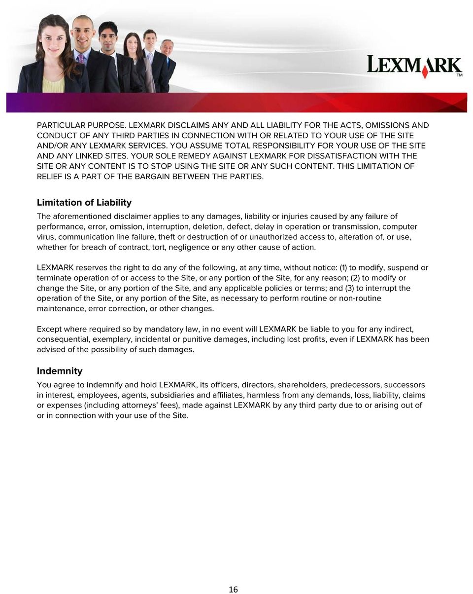 YOUR SOLE REMEDY AGAINST LEXMARK FOR DISSATISFACTION WITH THE SITE OR ANY CONTENT IS TO STOP USING THE SITE OR ANY SUCH CONTENT. THIS LIMITATION OF RELIEF IS A PART OF THE BARGAIN BETWEEN THE PARTIES.