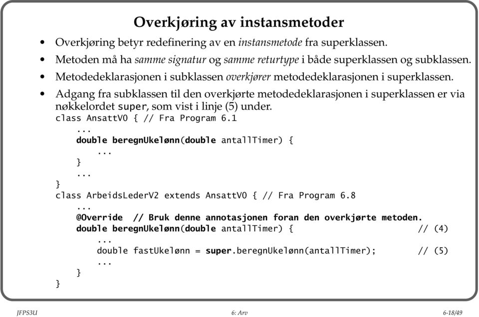 Adgang fra subklassen til den overkjørte metodedeklarasjonen i superklassen er via nøkkelordet super, som vist i linje (5) under. class AnsattV0 { // Fra Program 6.1.