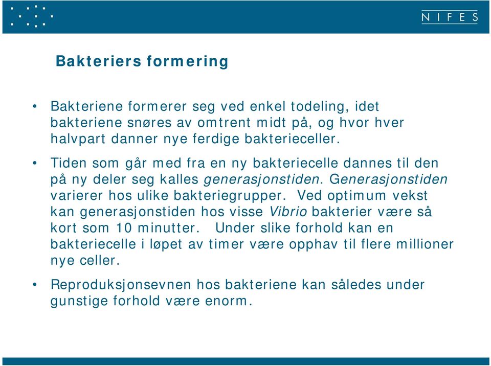 Generasjonstiden varierer hos ulike bakteriegrupper. Ved optimum vekst kan generasjonstiden hos visse Vibrio bakterier være så kort som 10 minutter.