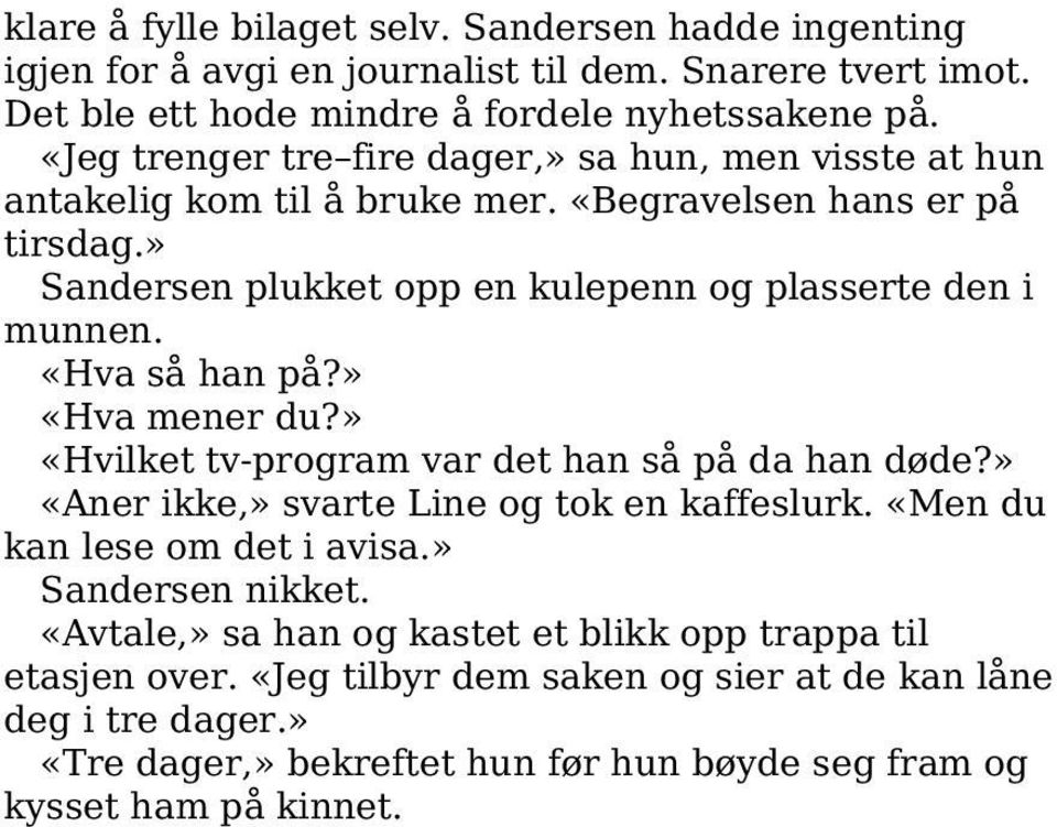 «Hva så han på?» «Hva mener du?» «Hvilket tv-program var det han så på da han døde?» «Aner ikke,» svarte Line og tok en kaffeslurk. «Men du kan lese om det i avisa.» Sandersen nikket.