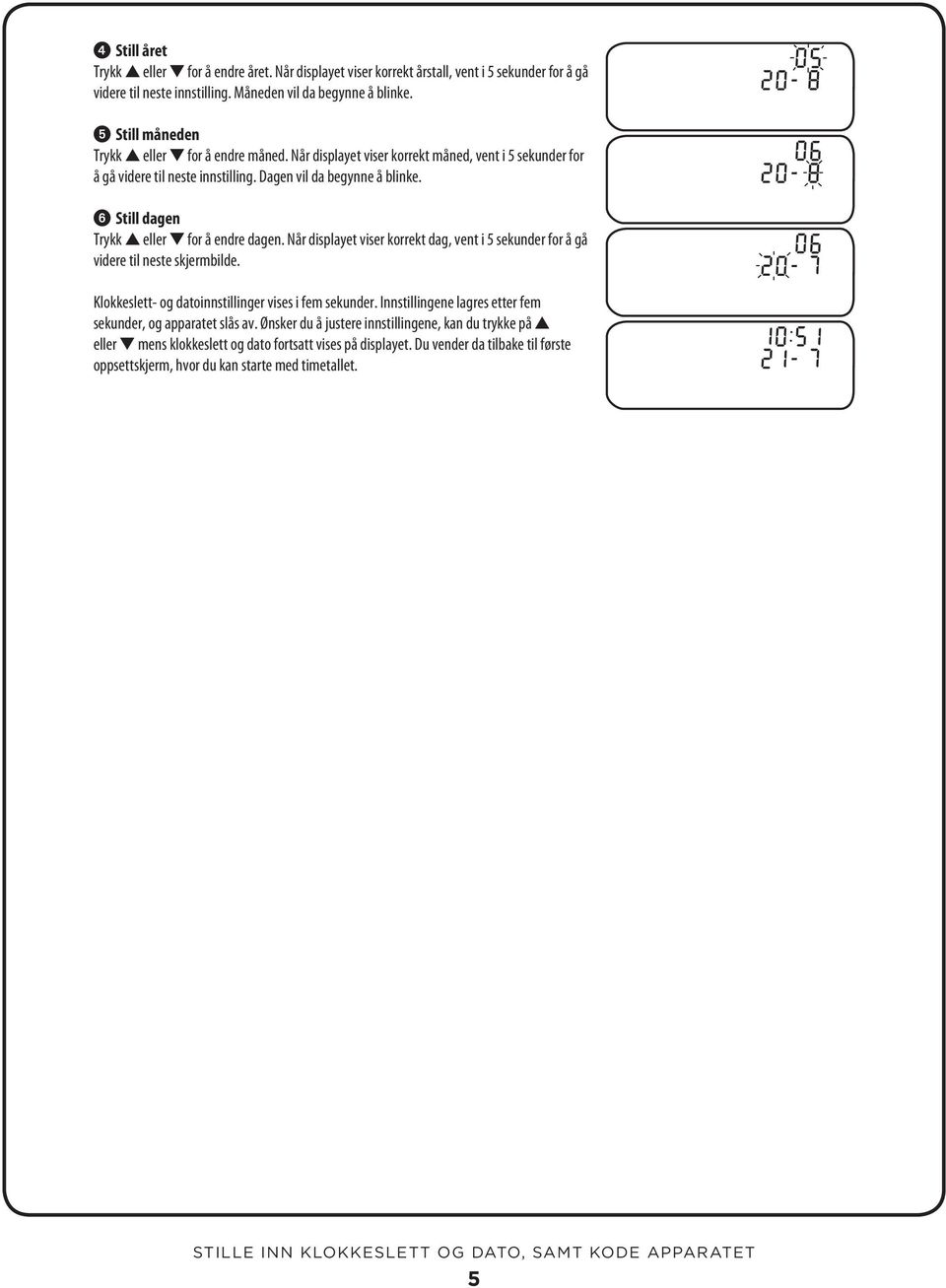 Still dagen Trykk eller for å endre dagen. Når displayet viser korrekt dag, vent i 5 sekunder for å gå videre til neste skjermbilde. Klokkeslett- og datoinnstillinger vises i fem sekunder.