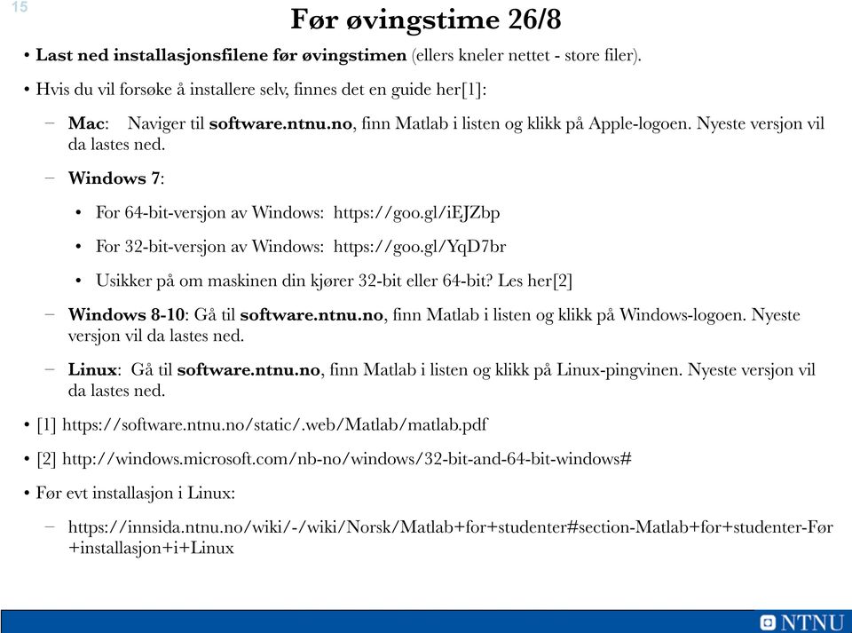 gl/yqd7br Usikker på om maskinen din kjører 32-bit eller 64-bit? Les her[2] Windows 8-10: Gå til software.ntnu.no, finn Matlab i listen og klikk på Windows-logoen. Nyeste versjon vil da lastes ned.