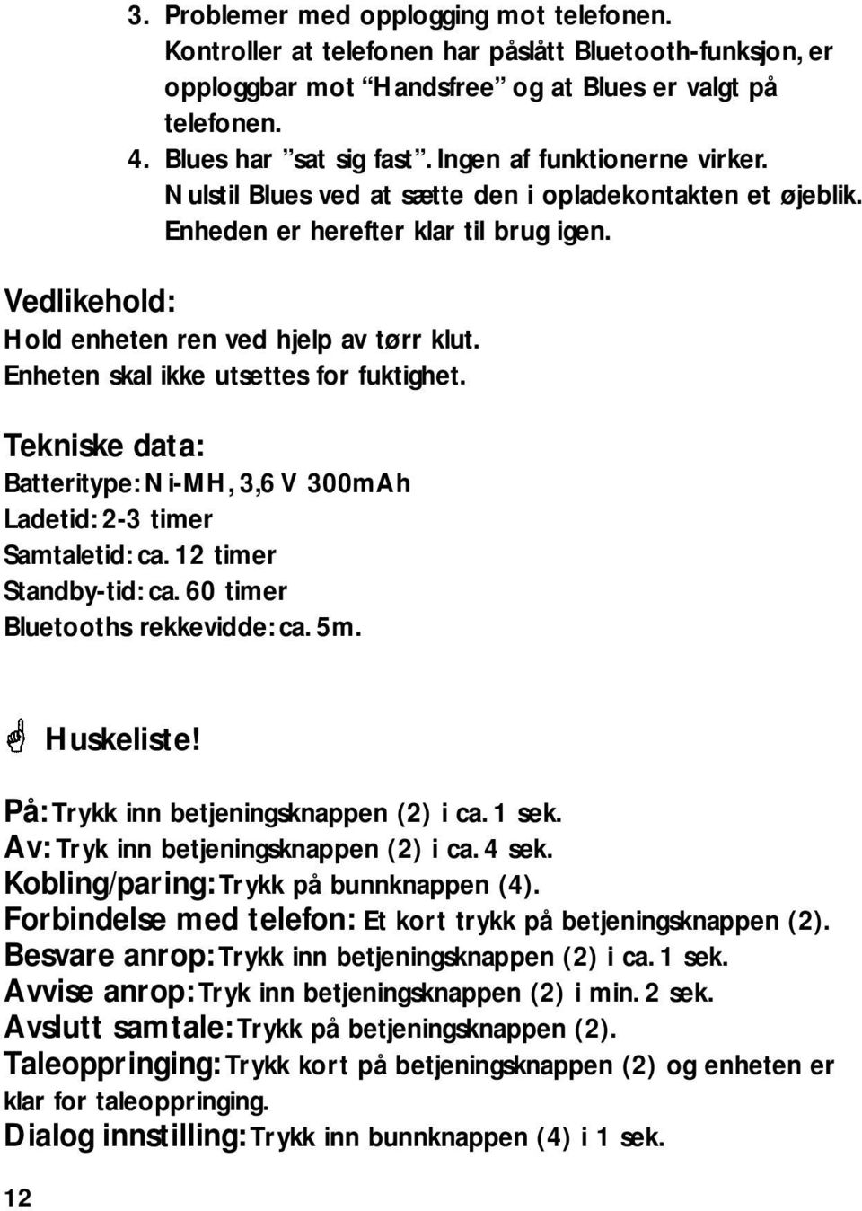 Enheten skal ikke utsettes for fuktighet. Tekniske data: Batteritype: Ni-MH, 3,6 V 300mAh Ladetid: 2-3 timer Samtaletid: ca. 12 timer Standby-tid: ca. 60 timer Bluetooths rekkevidde: ca. 5m.