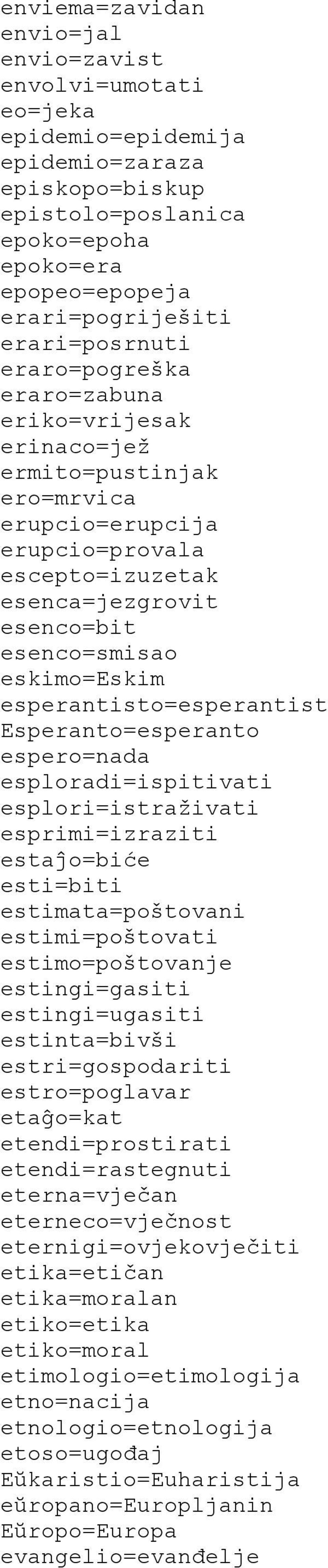 eskimo=eskim esperantisto=esperantist Esperanto=esperanto espero=nada esploradi=ispitivati esplori=istraživati esprimi=izraziti estaĵo=biće esti=biti estimata=poštovani estimi=poštovati