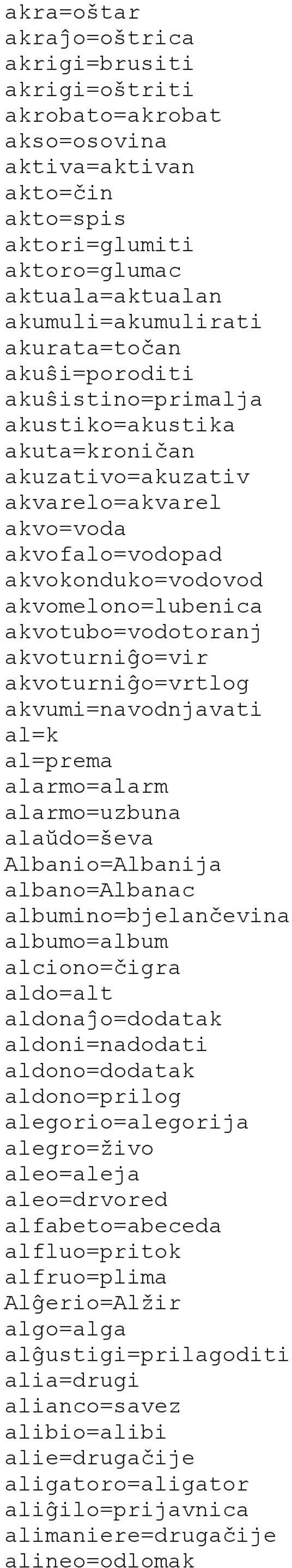 akvoturniĝo=vir akvoturniĝo=vrtlog akvumi=navodnjavati al=k al=prema alarmo=alarm alarmo=uzbuna alaŭdo=ševa Albanio=Albanija albano=albanac albumino=bjelančevina albumo=album alciono=čigra aldo=alt