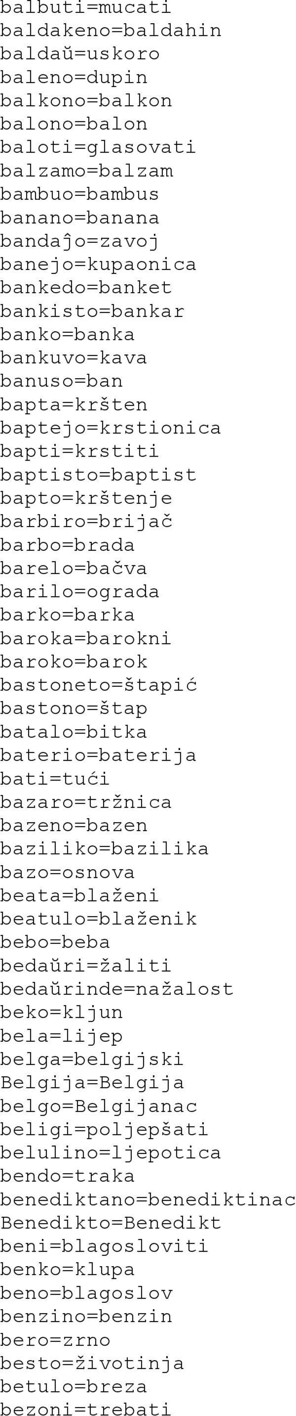 baroka=barokni baroko=barok bastoneto=štapić bastono=štap batalo=bitka baterio=baterija bati=tući bazaro=tržnica bazeno=bazen baziliko=bazilika bazo=osnova beata=blaženi beatulo=blaženik bebo=beba