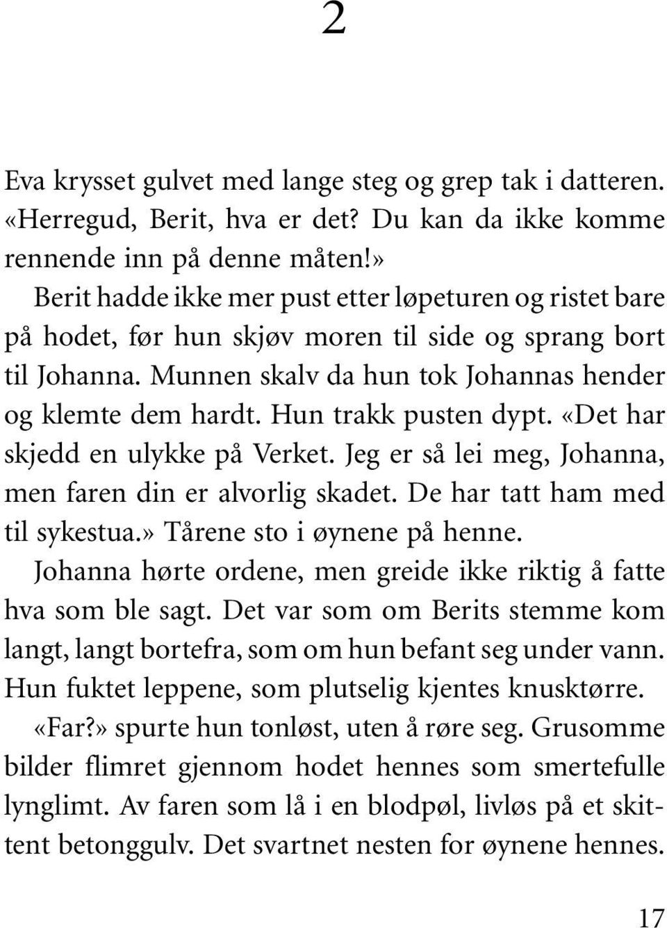 Hun trakk pusten dypt. «Det har skjedd en ulykke på Verket. Jeg er så lei meg, Johanna, men faren din er alvorlig skadet. De har tatt ham med til sykestua.» Tårene sto i øynene på henne.