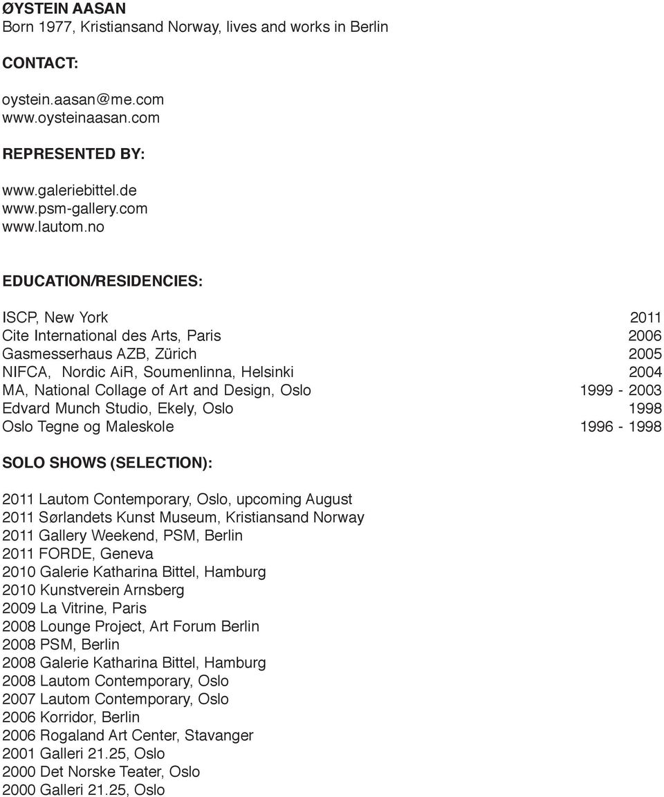 Design, Oslo 1999-2003 Edvard Munch Studio, Ekely, Oslo 1998 Oslo Tegne og Maleskole 1996-1998 SOLO SHOWS (SELECTION): 2011 Lautom Contemporary, Oslo, upcoming August 2011 Sørlandets Kunst Museum,