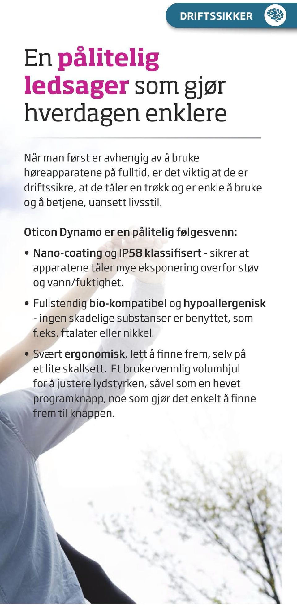 Oticon Dynamo er en pålitelig følgesvenn: Nano-coating og IP58 klassifisert - sikrer at apparatene tåler mye eksponering overfor støv og vann/fuktighet.