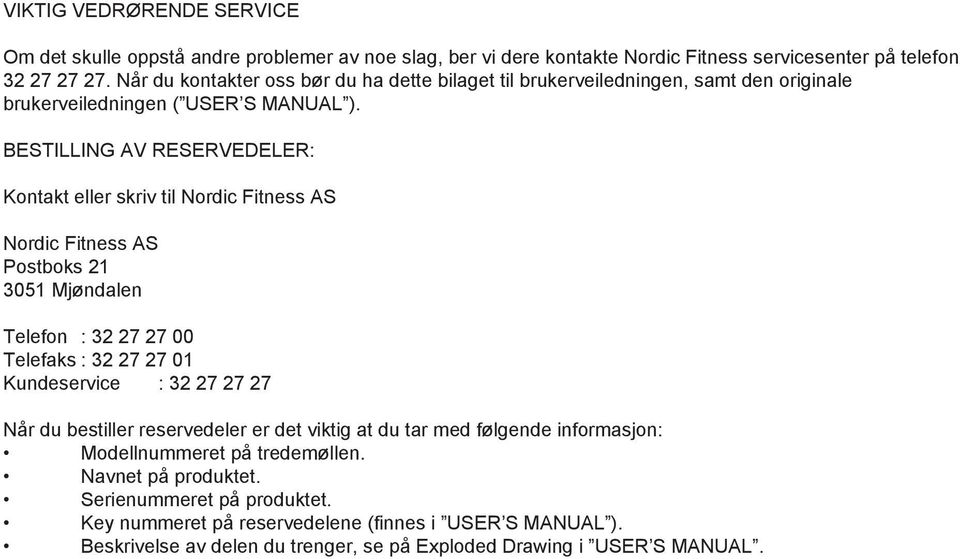 BESTILLING AV RESERVEDELER: Kontakt eller skriv til Nordic Fitness AS Nordic Fitness AS Postboks 21 3051 Mjøndalen Telefon : 32 27 27 00 Telefaks : 32 27 27 01 Kundeservice : 32 27 27 27