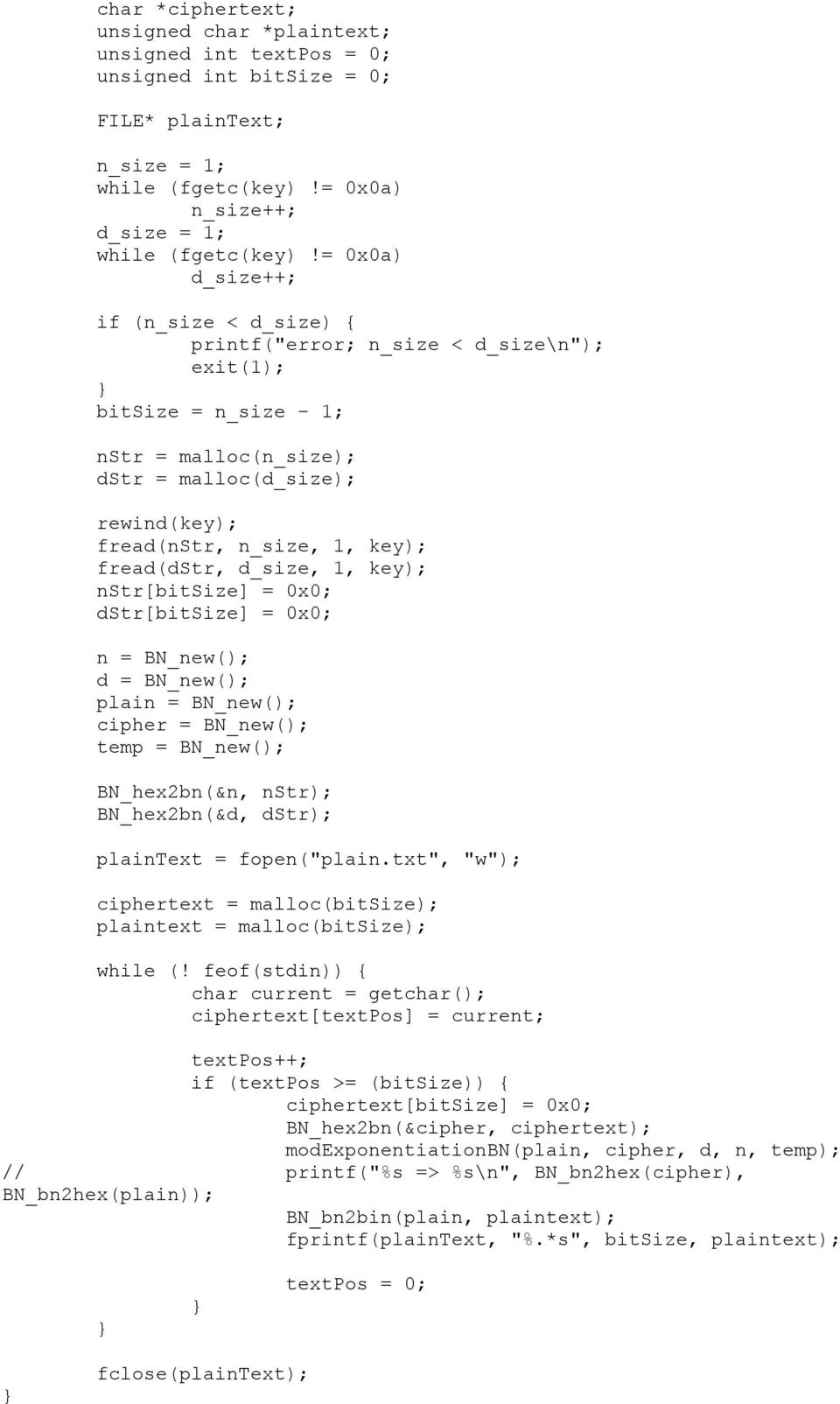 fread(dstr, d_size, 1, key); nstr[bitsize] = 0x0; dstr[bitsize] = 0x0; n = BN_new(); d = BN_new(); plain = BN_new(); cipher = BN_new(); temp = BN_new(); BN_hex2bn(&n, nstr); BN_hex2bn(&d, dstr);