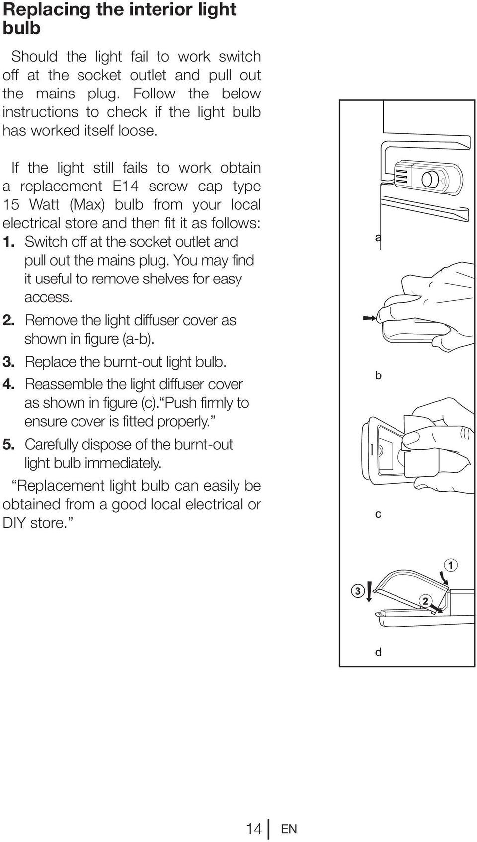 If the light still fails to work obtain a replacement E14 screw cap type 15 Watt (Max) bulb from your local electrical store and then fit it as follows: 1.