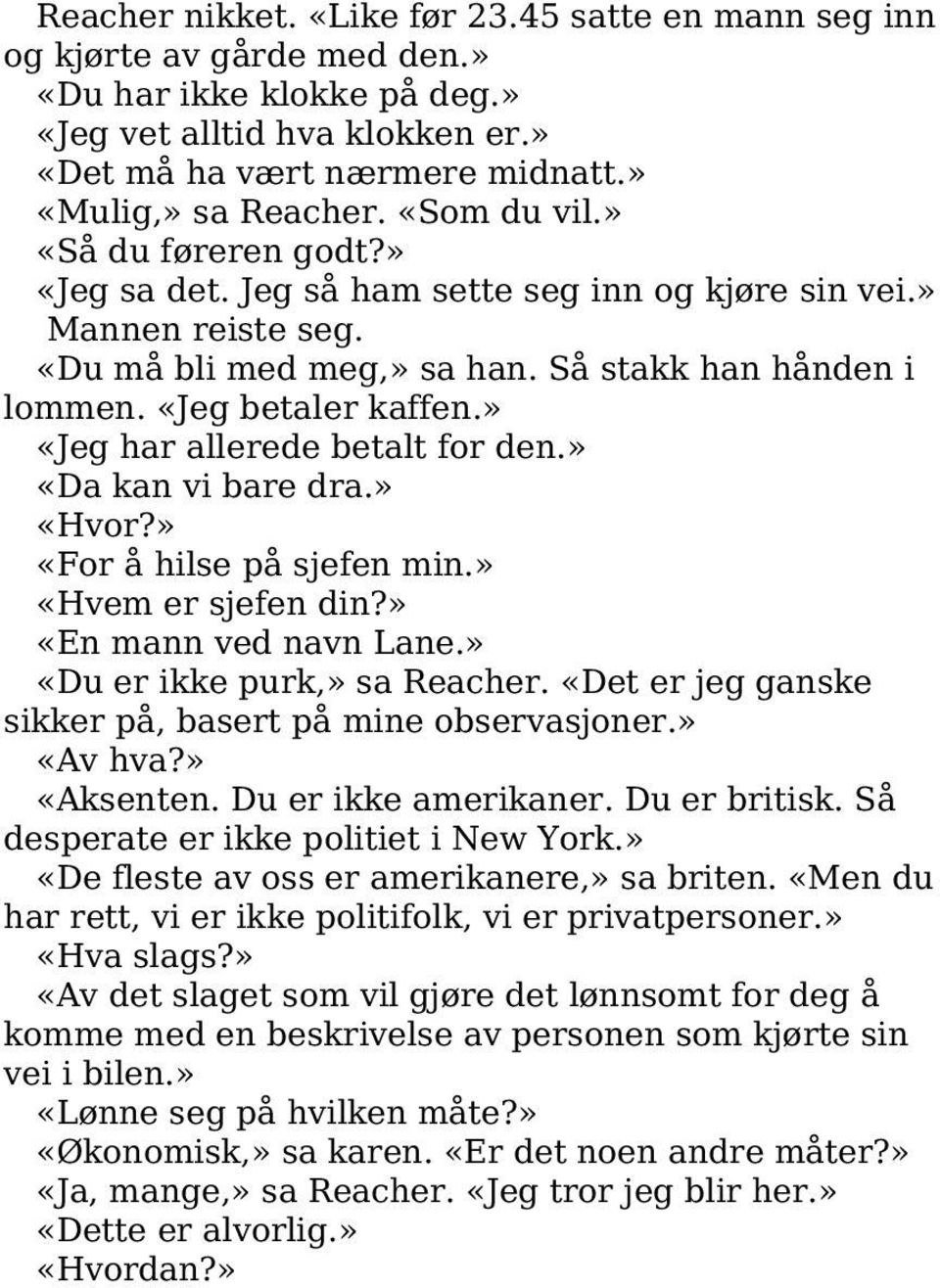 » «Jeg har allerede betalt for den.» «Da kan vi bare dra.» «Hvor?» «For å hilse på sjefen min.» «Hvem er sjefen din?» «En mann ved navn Lane.» «Du er ikke purk,» sa Reacher.