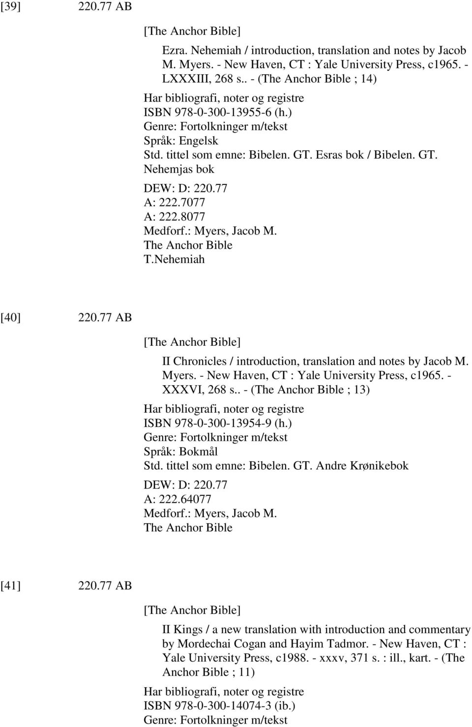 77 A: 222.7077 A: 222.8077 Medforf.: Myers, Jacob M. The Anchor Bible T.Nehemiah [40] 220.77 AB [The Anchor Bible] II Chronicles / introduction, translation and notes by Jacob M. Myers. - New Haven, CT : Yale University Press, c1965.