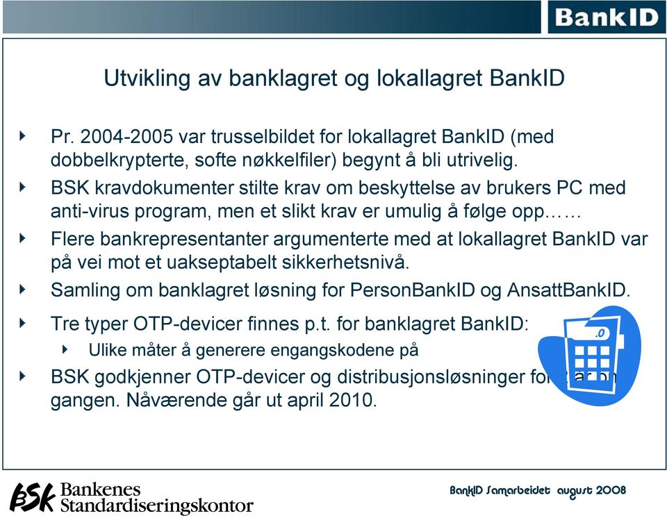 at lokallagret BankID var på vei mot et uakseptabelt sikkerhetsnivå. Samling om banklagret løsning for PersonBankID og AnsattBankID. Tre typer OTP-devicer finnes p.t. for banklagret BankID: Ulike måter å generere engangskodene på BSK godkjenner OTP-devicer og distribusjonsløsninger for 2 år om gangen.