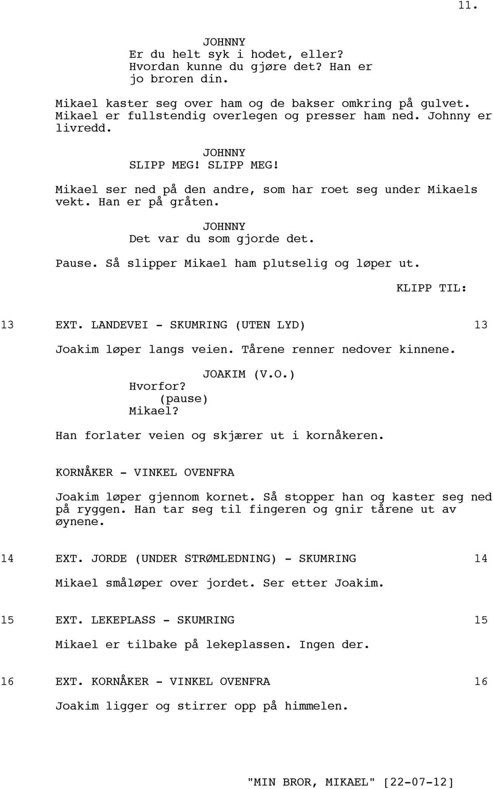 Så slipper Mikael ham plutselig og løper ut. KLIPP TIL: 13 EXT. LANDEVEI - SKUMRING (UTEN LYD) 13 Joakim løper langs veien. Tårene renner nedover kinnene. (V.O.) Hvorfor? (pause) Mikael?