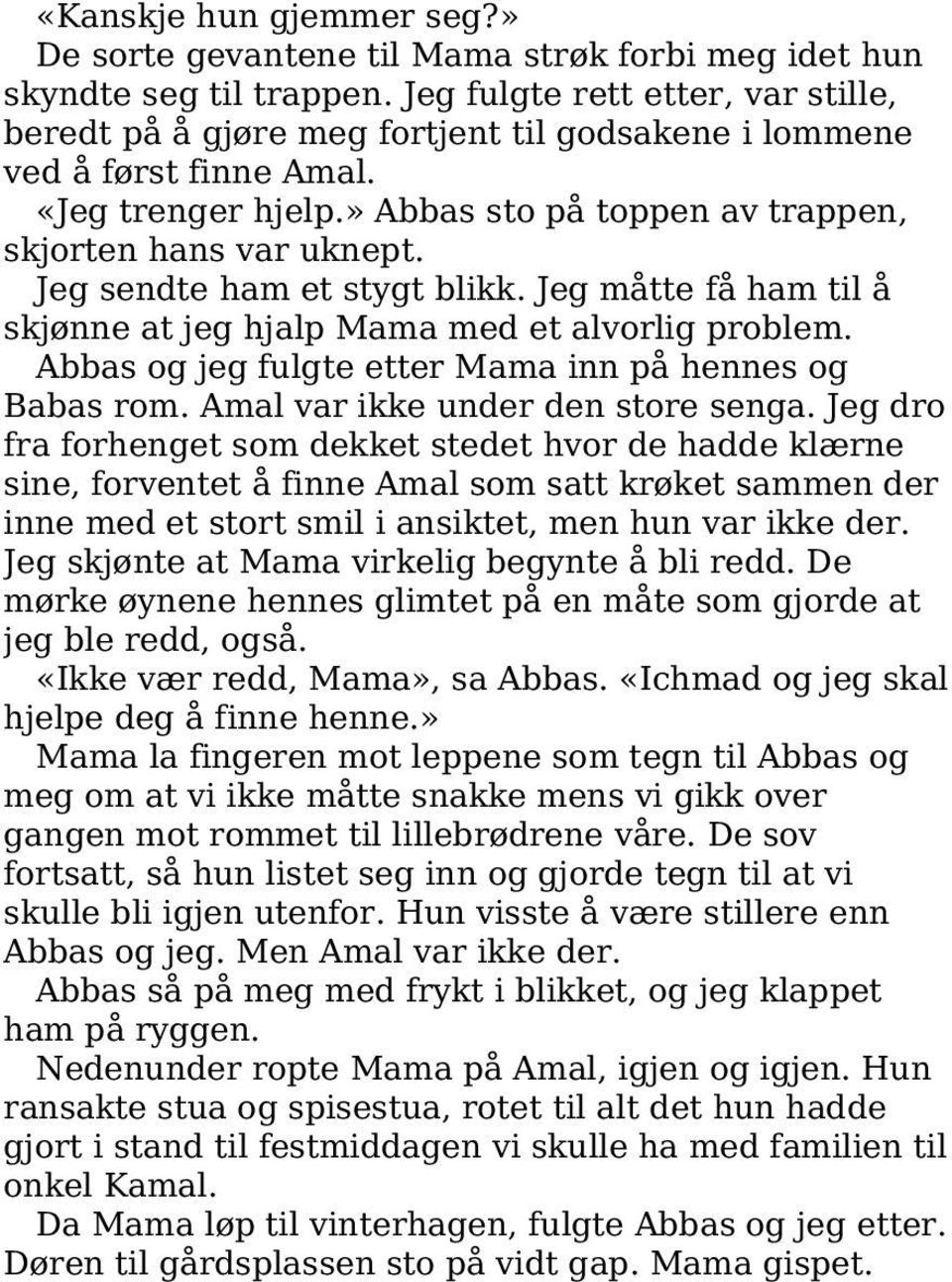 Jeg sendte ham et stygt blikk. Jeg måtte få ham til å skjønne at jeg hjalp Mama med et alvorlig problem. Abbas og jeg fulgte etter Mama inn på hennes og Babas rom. Amal var ikke under den store senga.