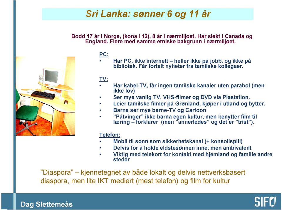 TV: Har kabel-tv, får ingen tamilske kanaler uten parabol (men ikke lov) Ser mye vanlig TV, VHS-filmer og DVD via Plastation. Leier tamilske filmer på Grønland, kjøper i utland og bytter.