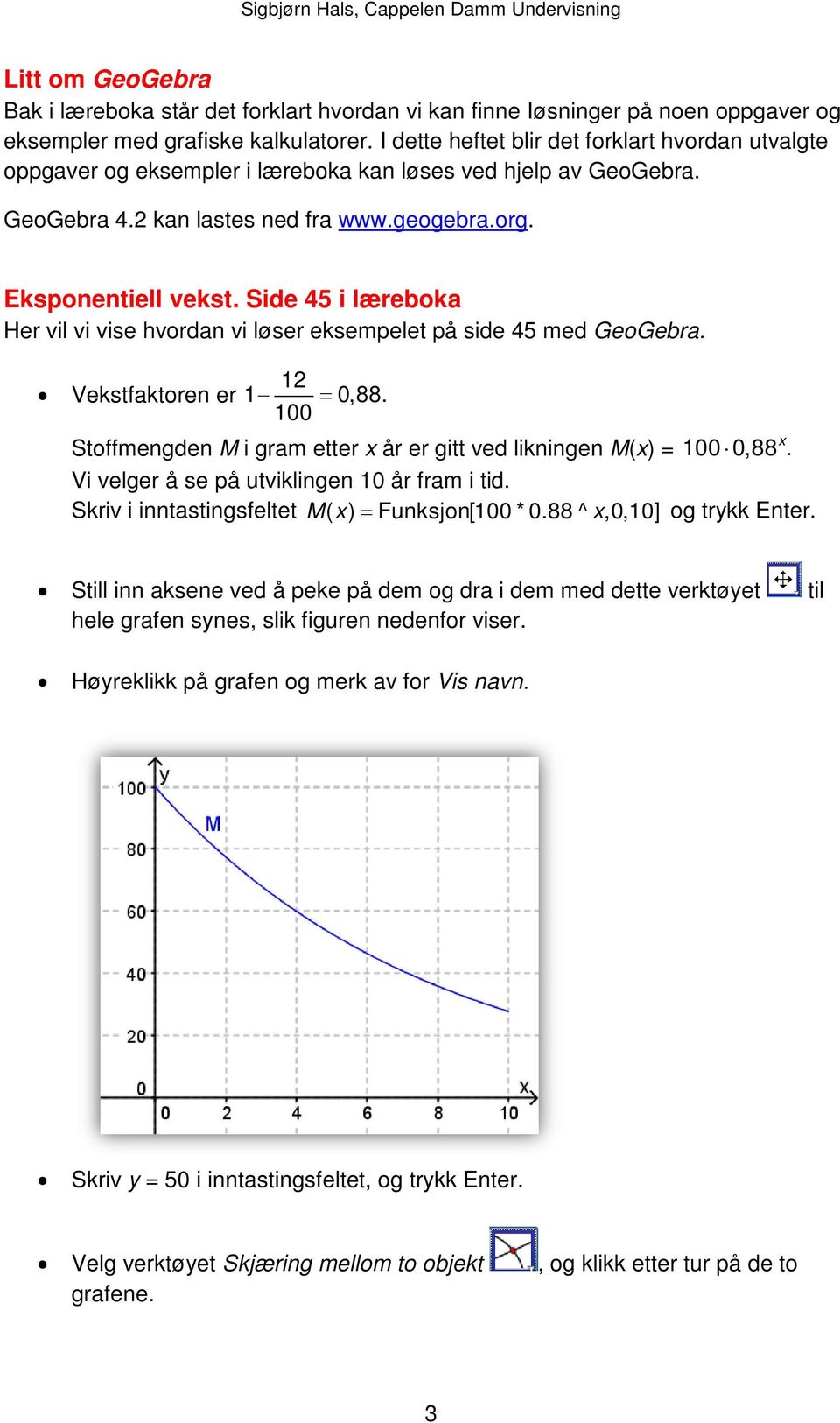 Side 45 i læreboka Her vil vi vise hvordan vi løser eksempelet på side 45 med GeoGebra. 12 Vekstfaktoren er 1 = 0,88. 100 x Stoffmengden M i gram etter x år er gitt ved likningen M(x) = 100 0,88.