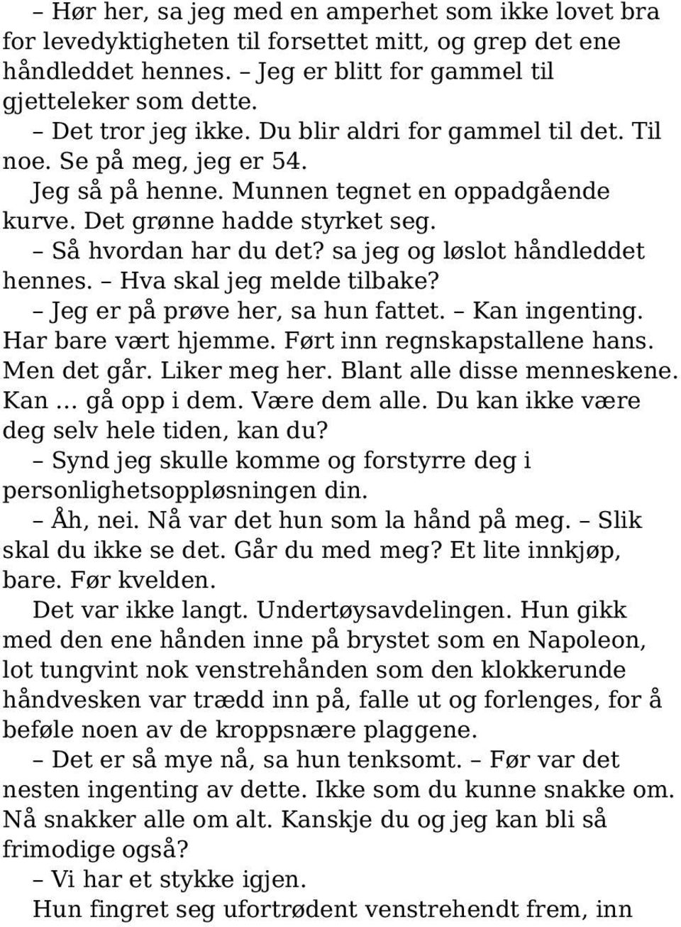 sa jeg og løslot håndleddet hennes. Hva skal jeg melde tilbake? Jeg er på prøve her, sa hun fattet. Kan ingenting. Har bare vært hjemme. Ført inn regnskapstallene hans. Men det går. Liker meg her.