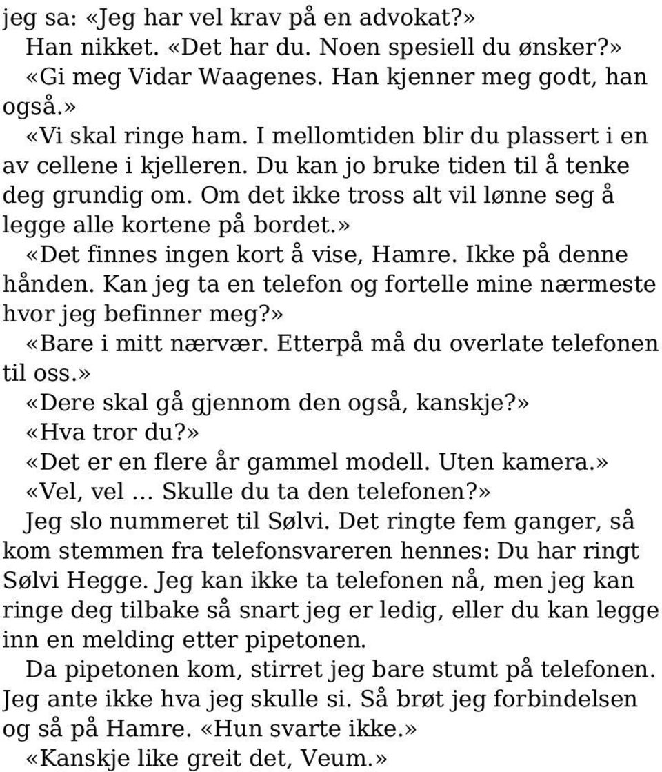 » «Det finnes ingen kort å vise, Hamre. Ikke på denne hånden. Kan jeg ta en telefon og fortelle mine nærmeste hvor jeg befinner meg?» «Bare i mitt nærvær. Etterpå må du overlate telefonen til oss.