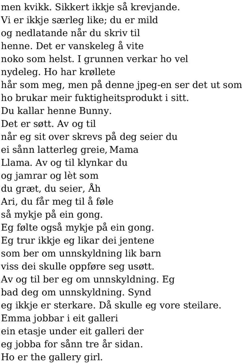 Av og til når eg sit over skrevs på deg seier du ei sånn latterleg greie, Mama Llama. Av og til klynkar du og jamrar og lèt som du græt, du seier, Åh Ari, du får meg til å føle så mykje på ein gong.