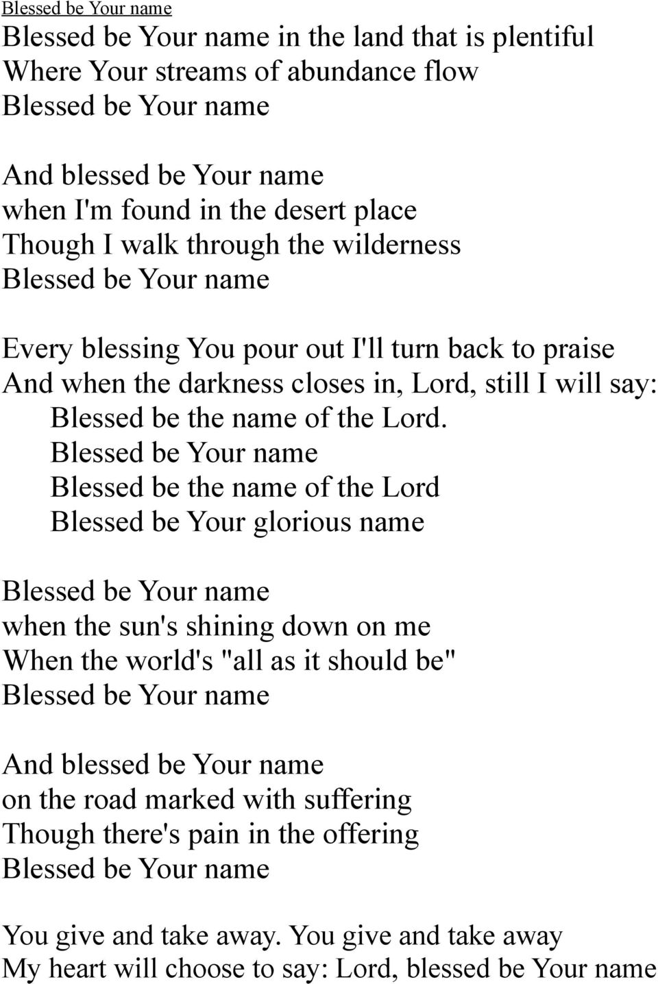 Blessed be Your name Blessed be the name of the Lord Blessed be Your glorious name Blessed be Your name when the sun's shining down on me When the world's "all as it should be" Blessed be Your name