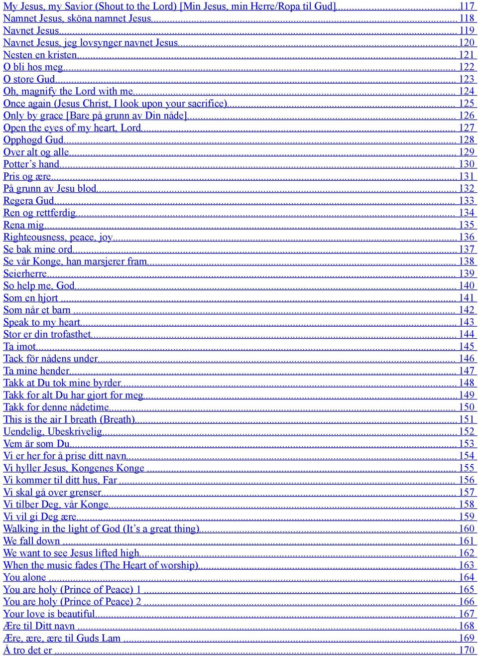 .. 125 Only by grace [Bare på grunn av Din nåde]... 126 Open the eyes of my heart, Lord... 127 Opphøgd Gud... 128 Over alt og alle... 129 Potter s hand... 130 Pris og ære... 131 På grunn av Jesu blod.