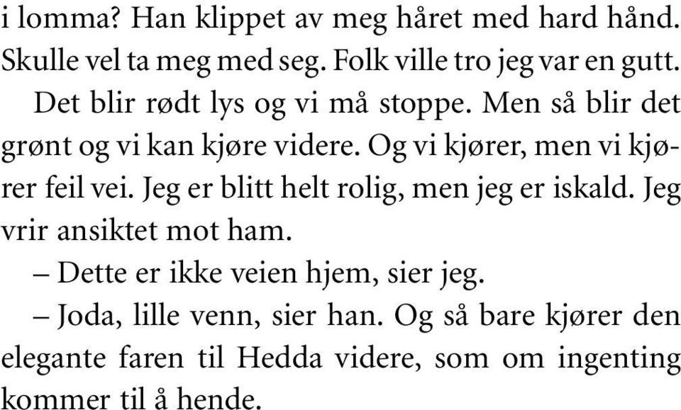 Og vi kjører, men vi kjører feil vei. Jeg er blitt helt rolig, men jeg er iskald. Jeg vrir ansiktet mot ham.