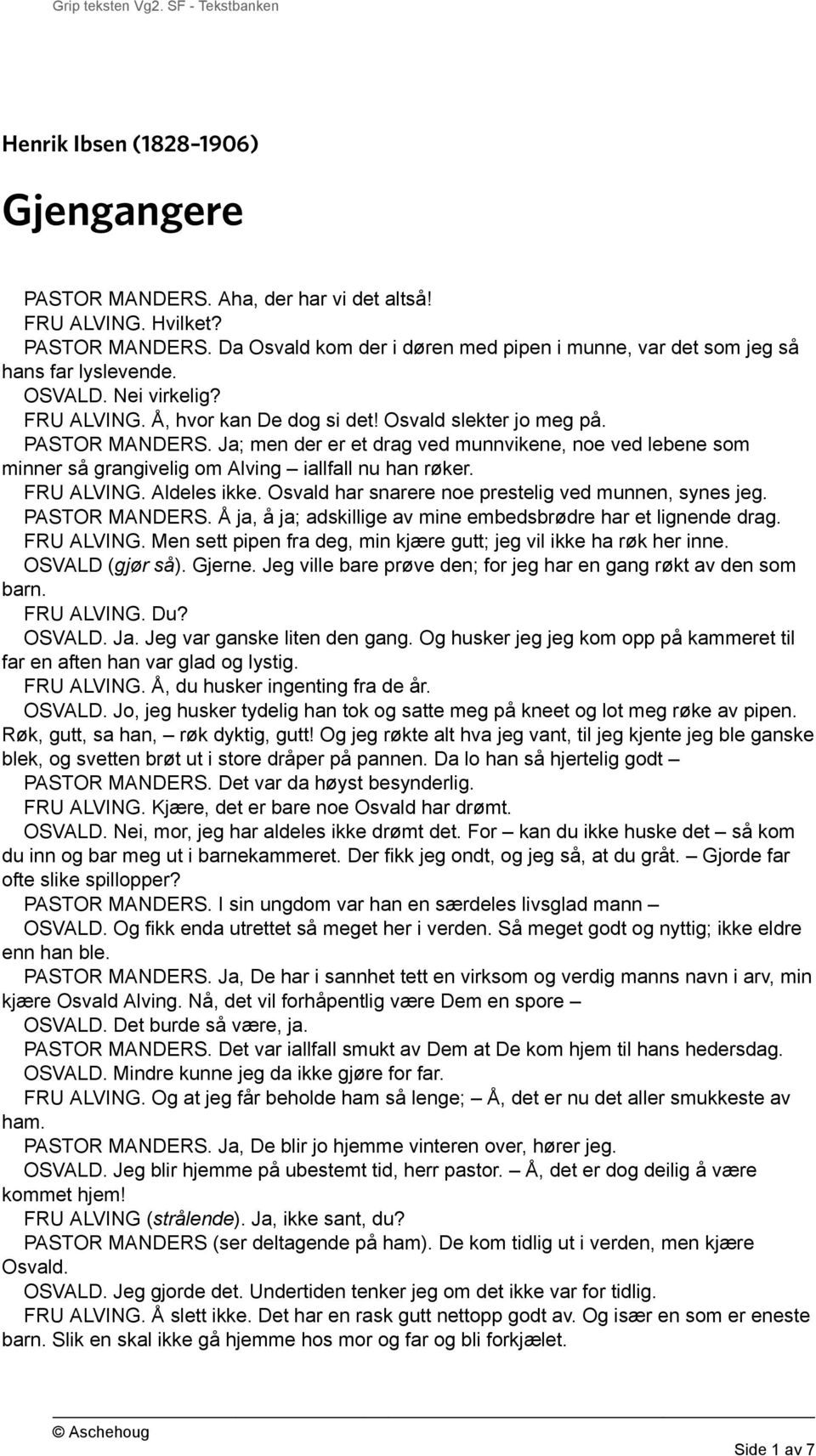 Ja; men der er et drag ved munnvikene, noe ved lebene som minner så grangivelig om Alving iallfall nu han røker. FRU ALVING. Aldeles ikke. Osvald har snarere noe prestelig ved munnen, synes jeg.