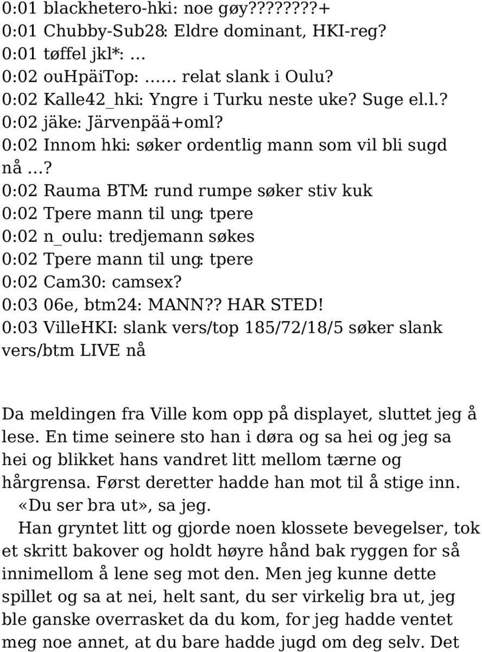 0:02 Rauma BTM: rund rumpe søker stiv kuk 0:02 Tpere mann til ung: tpere 0:02 n_oulu: tredjemann søkes 0:02 Tpere mann til ung: tpere 0:02 Cam30: camsex? 0:03 06e, btm24: MANN?? HAR STED!