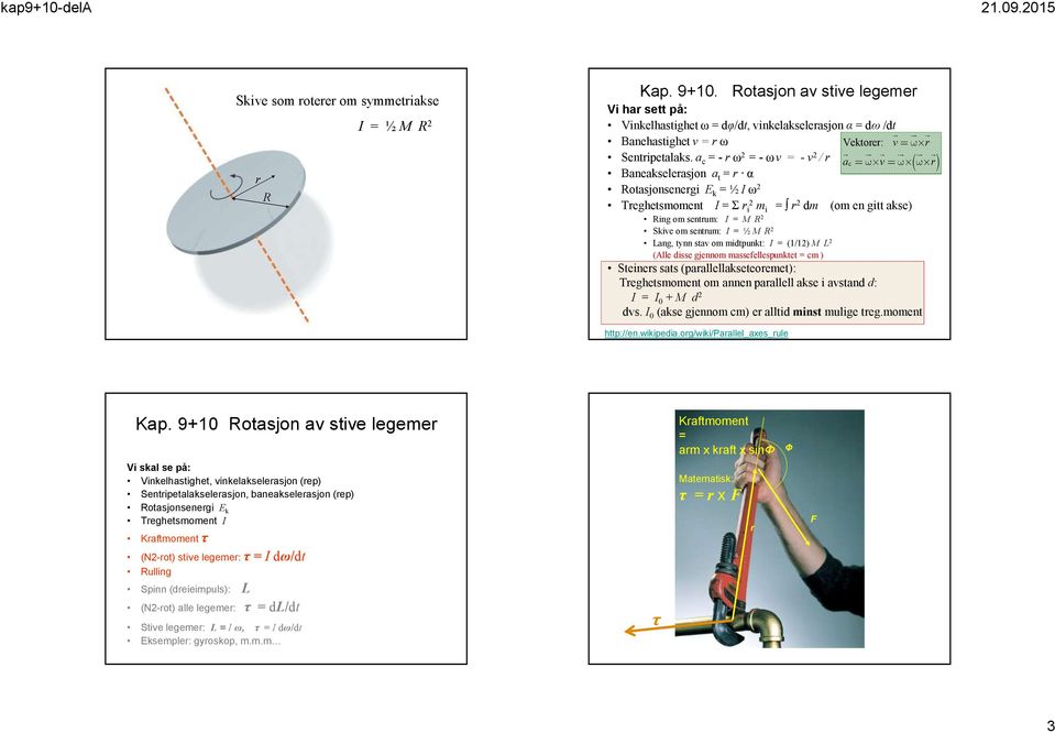 Lang, tynn sta om midtpunkt: I = (1/12) M L 2 (Alle disse gjennom massefellespunktet = cm ) Steiners sats (parallellakseteoremet): Treghetsmoment om annen parallell akse i astand d: I = I 0 + M d 2