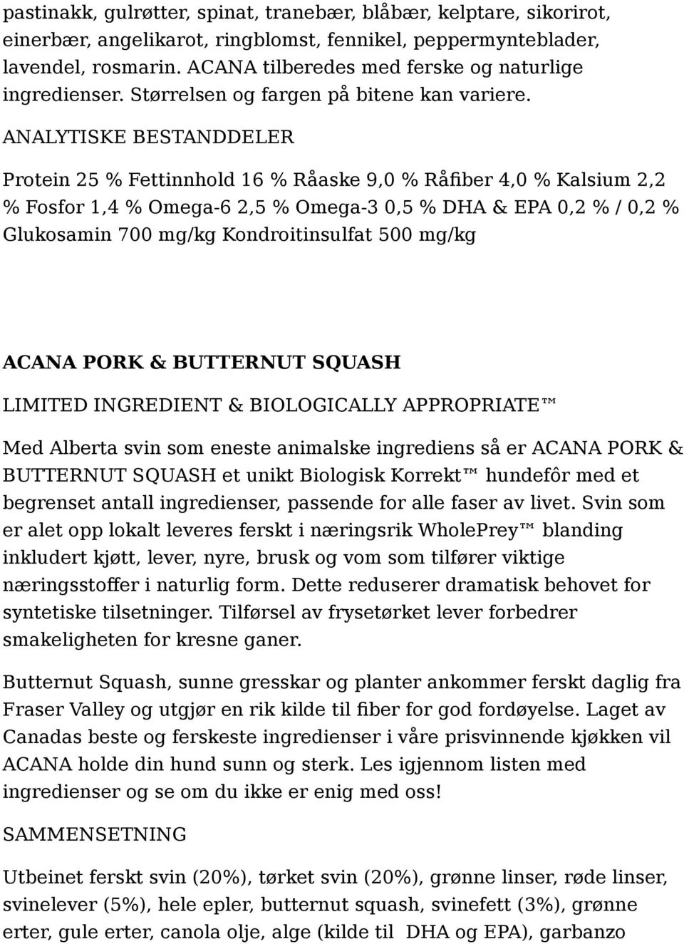 Protein 25 % Fettinnhold 16 % Råaske 9,0 % Råfiber 4,0 % Kalsium 2,2 % Fosfor 1,4 % Omega-6 2,5 % Omega-3 0,5 % DHA & EPA 0,2 % / 0,2 % Glukosamin 700 mg/kg Kondroitinsulfat 500 mg/kg ACANA PORK &